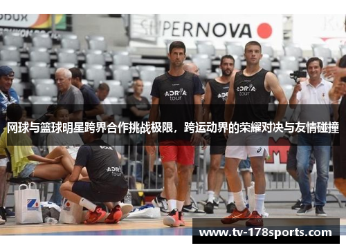 网球与篮球明星跨界合作挑战极限，跨运动界的荣耀对决与友情碰撞