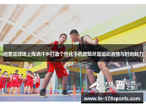 明星篮球场上挥洒汗水打造个性化手机壁纸尽显运动激情与时尚魅力
